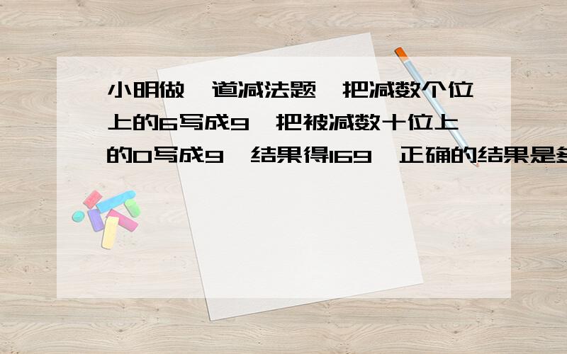 小明做一道减法题,把减数个位上的6写成9,把被减数十位上的0写成9,结果得169,正确的结果是多少.一定要完整哦,列出算式来.