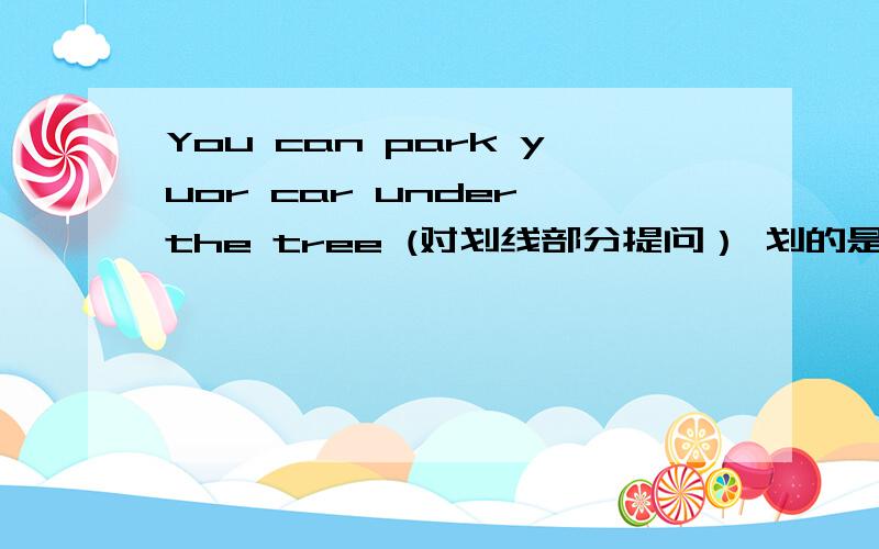You can park yuor car under the tree (对划线部分提问） 划的是under the tree