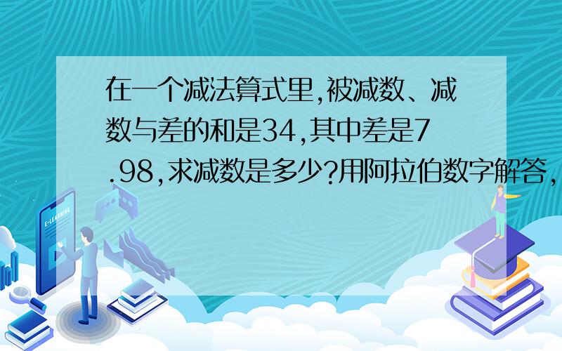 在一个减法算式里,被减数、减数与差的和是34,其中差是7.98,求减数是多少?用阿拉伯数字解答,