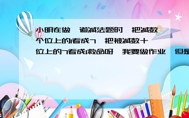 小明在做一道减法题时,把减数个位上的1看成7,把被减数十位上的7看成1救命呀,我要做作业,但是我身边的都是苯pig