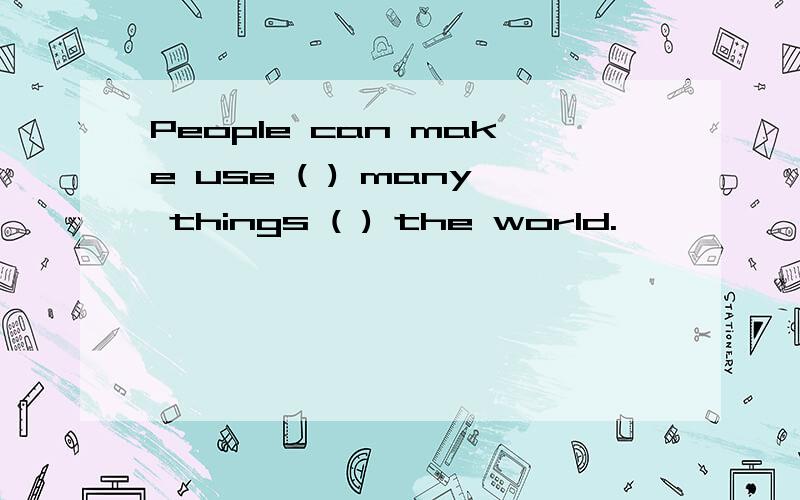 People can make use ( ) many things ( ) the world.