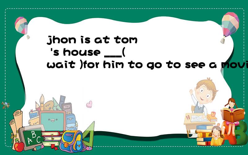 jhon is at tom 's house ___(wait )for him to go to see a movie