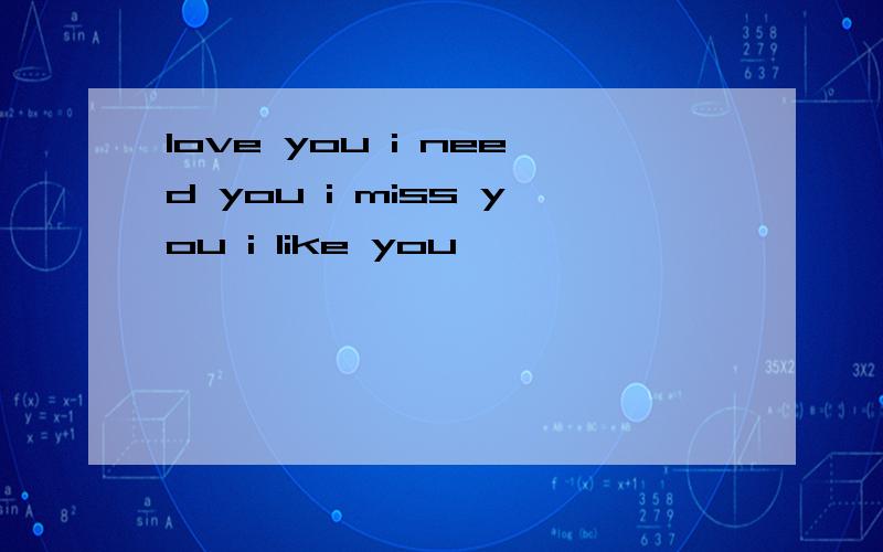 love you i need you i miss you i like you