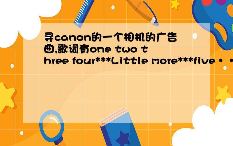 寻canon的一个相机的广告曲,歌词有one two three four***Little more***five···歌词有one two three four***Little more***five six seven eight···记不清了.暑假时候在家 探索频道中文字幕英文对话的那个电视台整