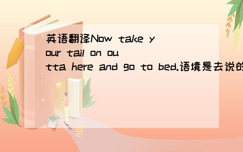 英语翻译Now take your tail on outta here and go to bed.语境是去说的口气,态度是好的不是骂得,类似于长辈对小辈的爱护的求教!