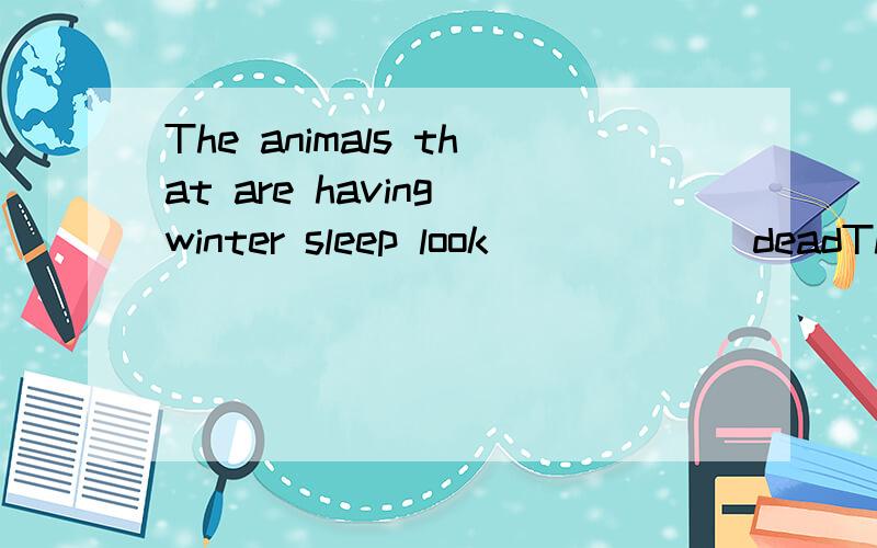 The animals that are having winter sleep look______ deadThe animals that are having winter sleep look_________dead．You can’t wake them up by touching．A．as far as B．as good as C．as well as D．as soon as请高手帮我选B还是C?说明理