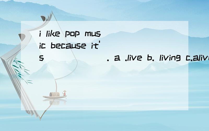 i like pop music because it's ______. a .live b. living c.alive d.lively his sister likes pop music(pop music 划线提问）_____ _____ his sister like ?