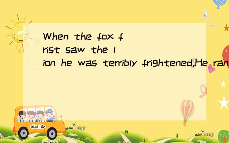 When the fox frist saw the lion he was terribly frightened.He ran.