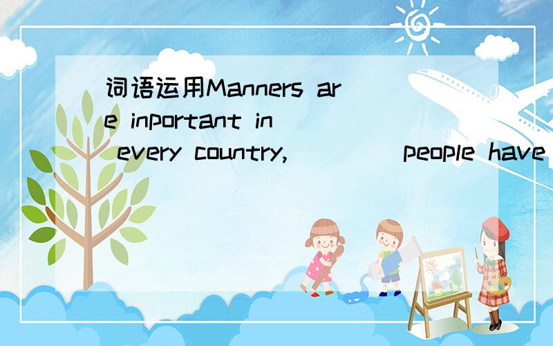 词语运用Manners are inportant in every country,____ people have diffierent ____ about their