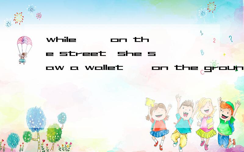 while 【 】on the street,she saw a wallet【 】on the ground1.walked,lay 2.walking,lying 3.walked,lying 4.waking ,lay 为什么不是4,