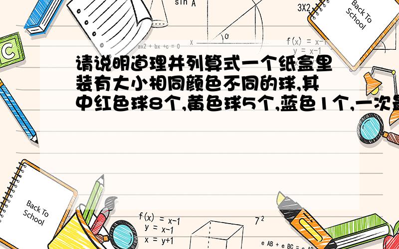 请说明道理并列算式一个纸盒里装有大小相同颜色不同的球,其中红色球8个,黄色球5个,蓝色1个,一次最少要取出几个球,才能保证取出有4个颜色相同的球为什么假设是取了3个红色和3个黄色呢