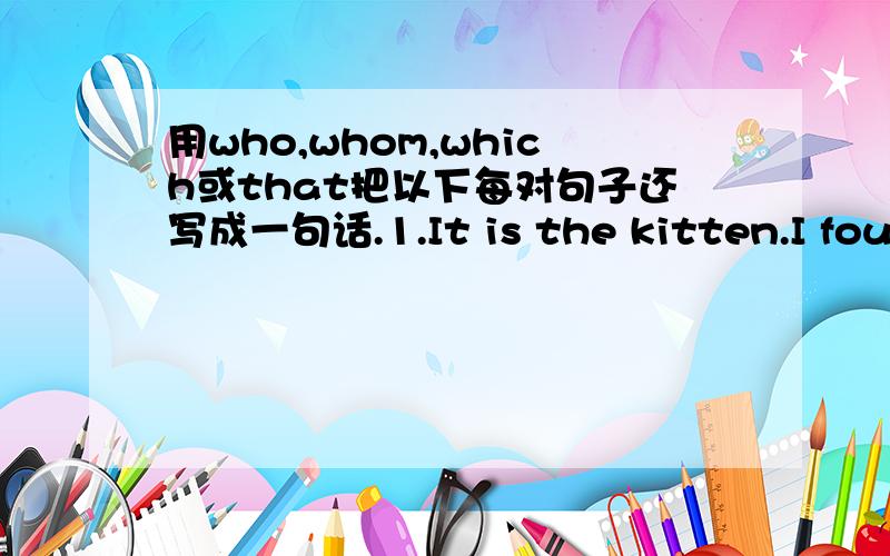 用who,whom,which或that把以下每对句子还写成一句话.1.It is the kitten.I found it under the table.2.This is the film.I told you about it yesterday.3.This is the tadio.He bought it in that shop.4.He is the man.I saw him in the street this