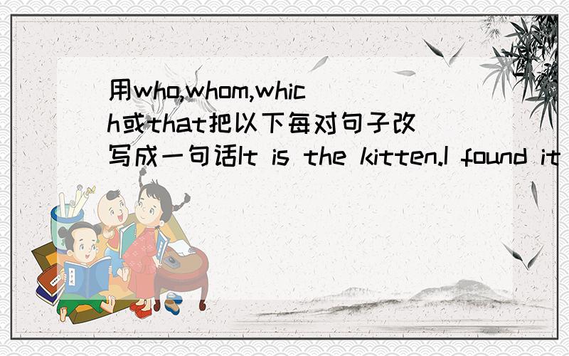 用who,whom,which或that把以下每对句子改写成一句话It is the kitten.I found it under the table.This is the film.I told you about it yesterday.This is the radio.He bought it in that shop.He is the man.I saw him in the street this morning.T