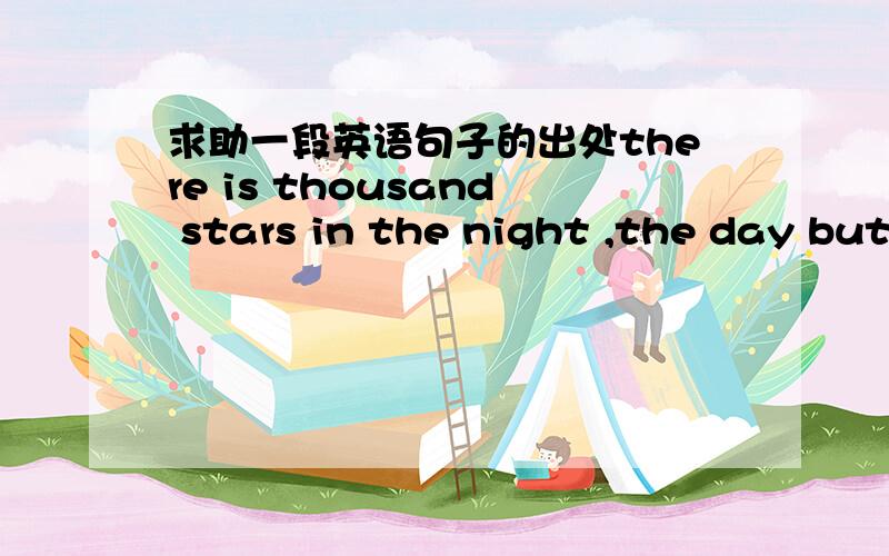 求助一段英语句子的出处there is thousand stars in the night ,the day but onethere is thousand stars in the night ,the day but one后面还有一句也是类似的,there is ,the heart but one顺便帮忙翻译一下意思,主要是出处.