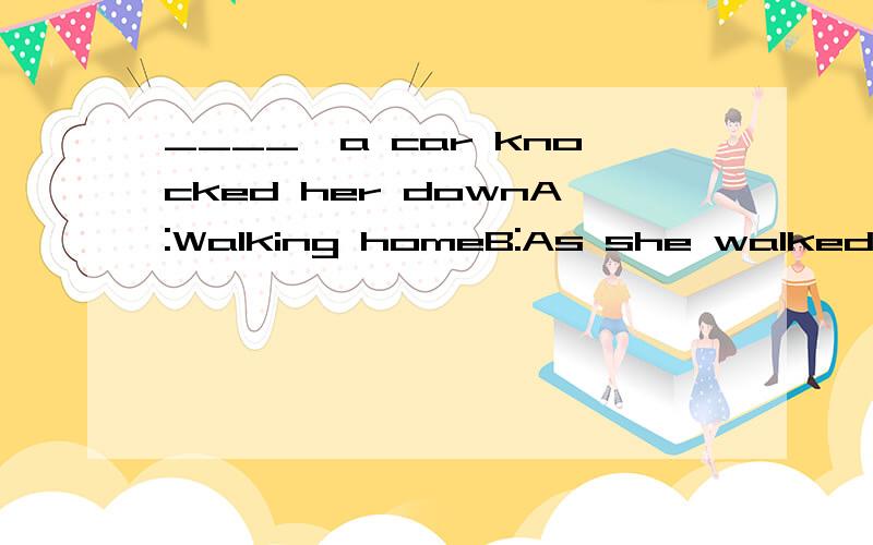 ____,a car knocked her downA:Walking homeB:As she walked homeC:While walking homeD:Having walked home选哪个?为什么?（我现在正在初学英语,