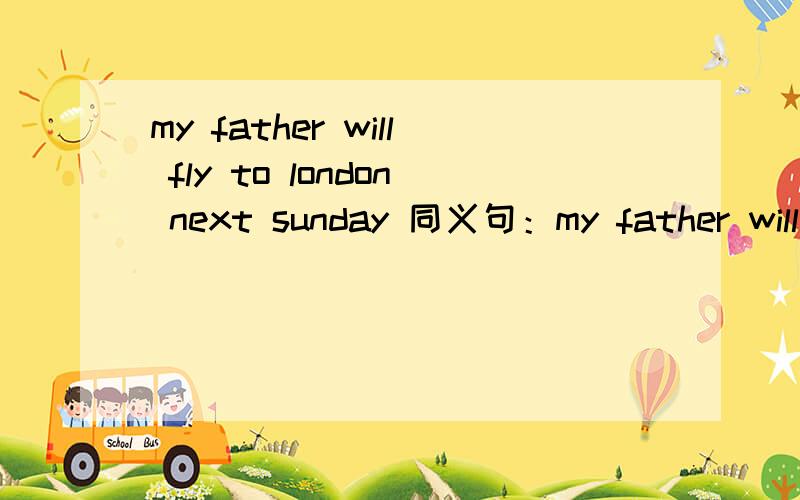 my father will fly to london next sunday 同义句：my father will go ___london___ ____next Sunday