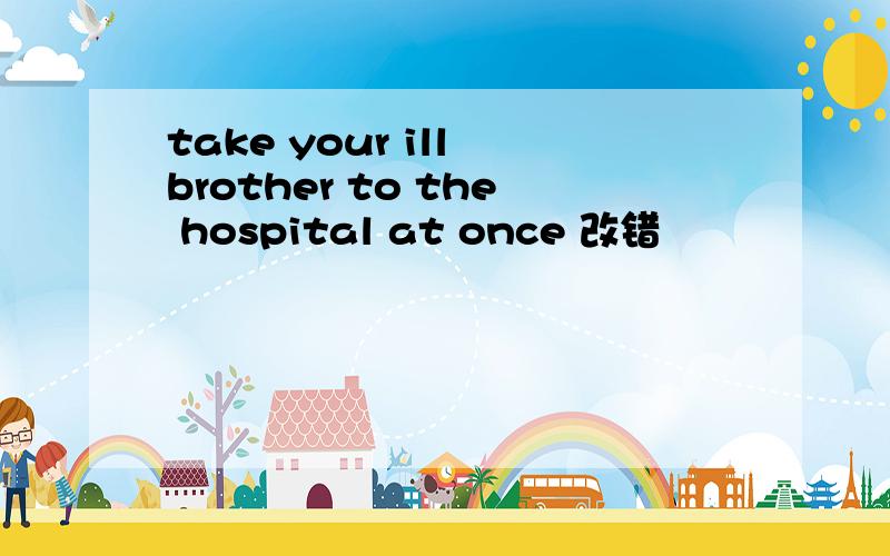 take your ill brother to the hospital at once 改错