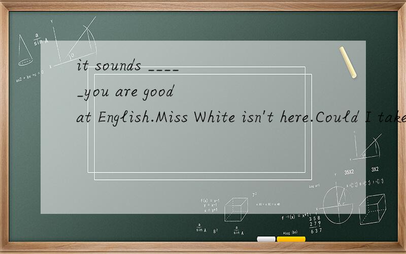 it sounds _____you are good at English.Miss White isn't here.Could I take a ______for her？