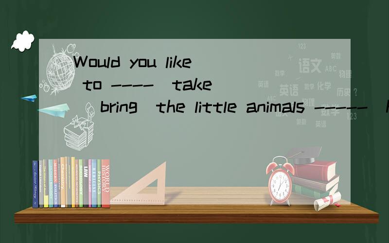 Would you like to ----（take \ bring）the little animals -----(here\home\to home\there)?