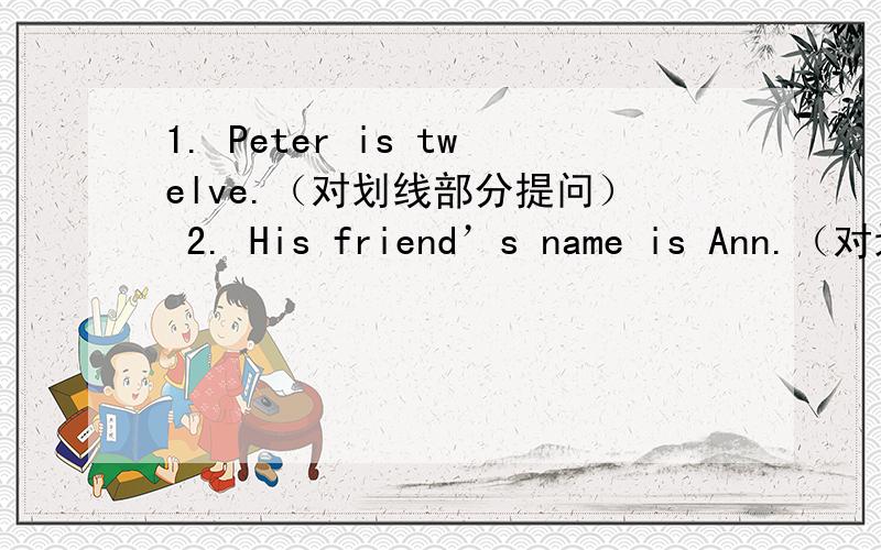 1. Peter is twelve.（对划线部分提问） 2. His friend’s name is Ann.（对划线部分提问）Peter is twelve.（对划线部分提问）  ____   ___             is Peter?2. His friend’s name is Ann.（对划线部分提问）