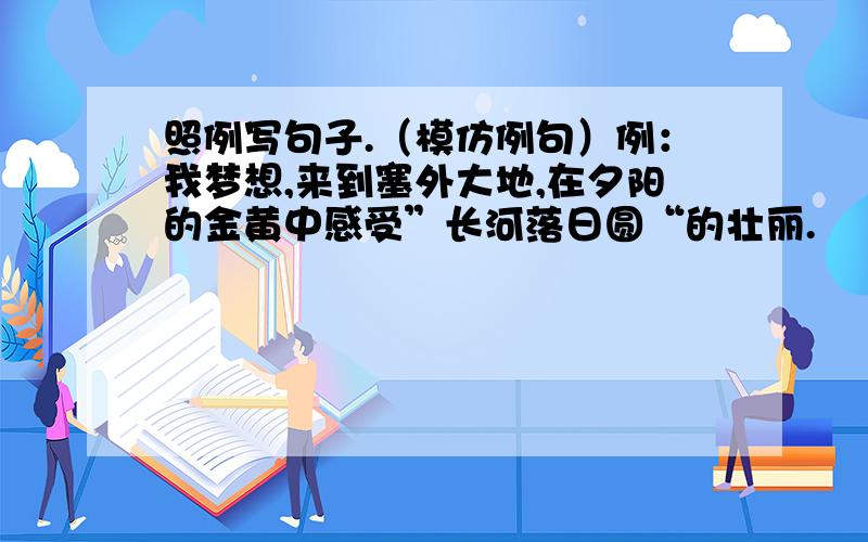 照例写句子.（模仿例句）例：我梦想,来到塞外大地,在夕阳的金黄中感受”长河落日圆“的壮丽.