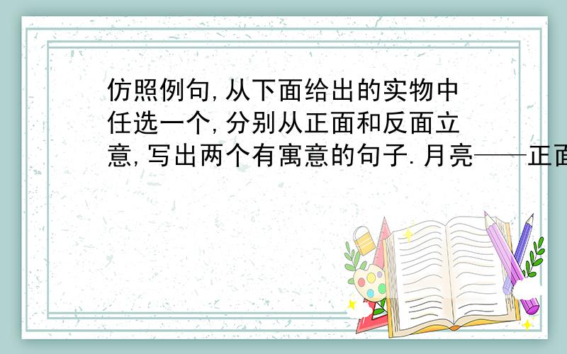 仿照例句,从下面给出的实物中任选一个,分别从正面和反面立意,写出两个有寓意的句子.月亮——正面：在清凉的夜里,总是你和最孤独的旅人做伴.反面：因为靠别人而发光,所以白天不敢露脸