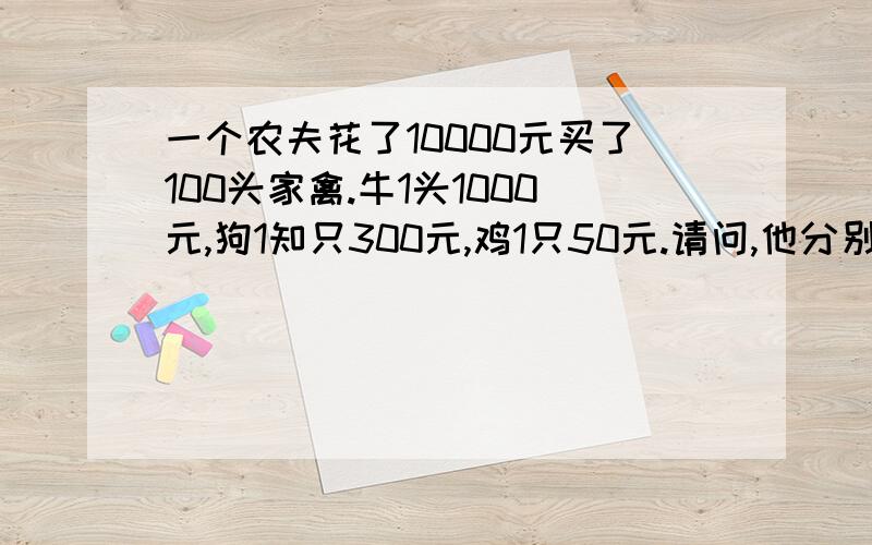 一个农夫花了10000元买了100头家禽.牛1头1000元,狗1知只300元,鸡1只50元.请问,他分别买了多少牛、狗和鸡?