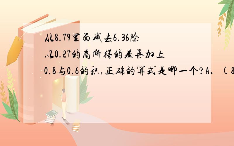 从8.79里面减去6.36除以0.27的商所得的差再加上0.8与0.6的积,正确的算式是哪一个?A、(8.79-6.36/0.27+0.8)*0.6B、8.79-6.36/0.27+0.8*0.6