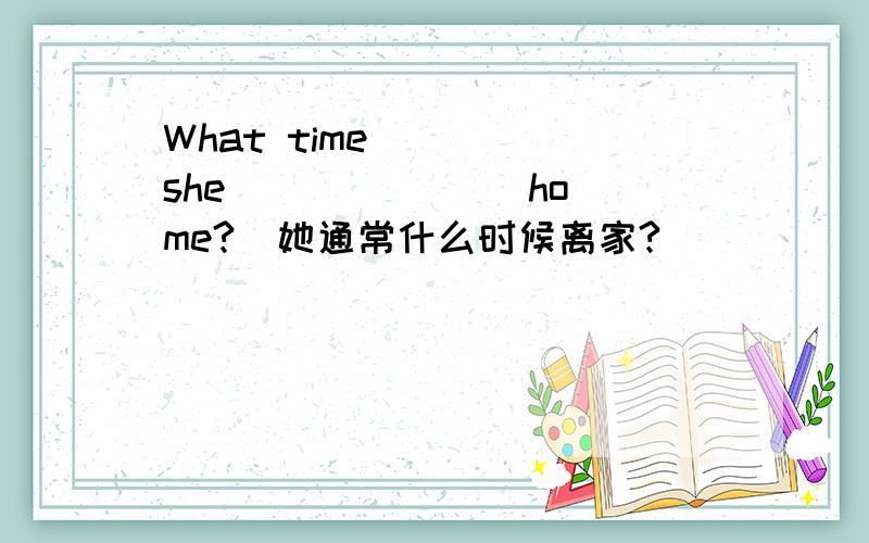 What time ___ she ___ ___ home?(她通常什么时候离家?）