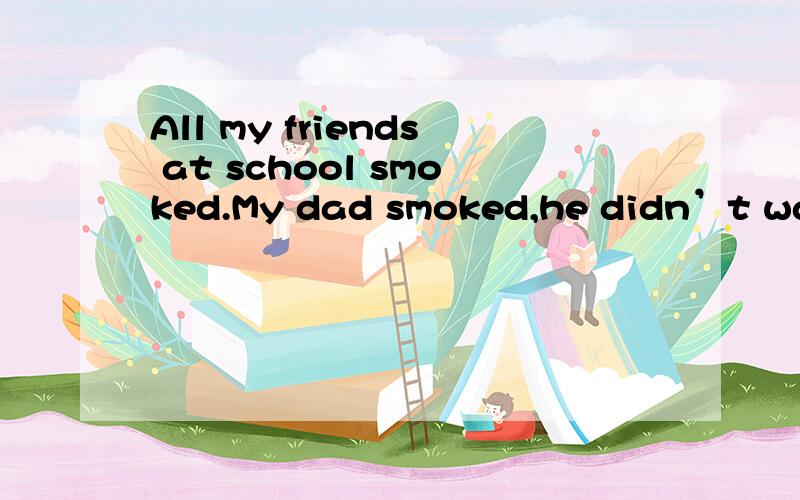 All my friends at school smoked.My dad smoked,he didn’t want me to smoke but my friends kept s___1___ I was stupid.They asked me to smoke when I was going to grow up.So I started smoking when I was sixteen and after a month I couldn’t stop.But tw