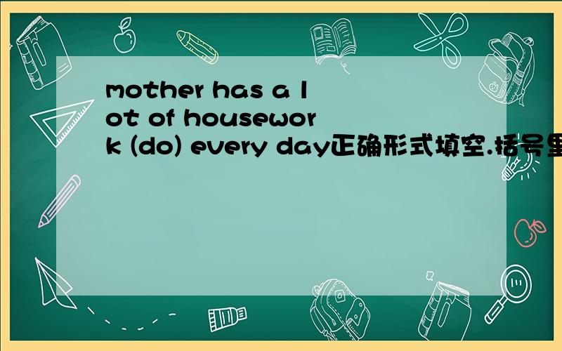 mother has a lot of housework (do) every day正确形式填空.括号里的应该怎么变一下?麻烦说明一下为什么
