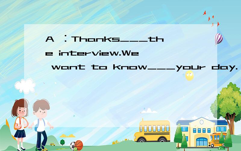 A ：Thanks___the interview.We want to know___your day. B ：OK. A ：When do you get up?B ：At___five o’clock.Then I run at six.A ：You run at six in the ___?B ：Yes.A ：And what ___do you eat breakfast?B ：At seven.And then I___to school at