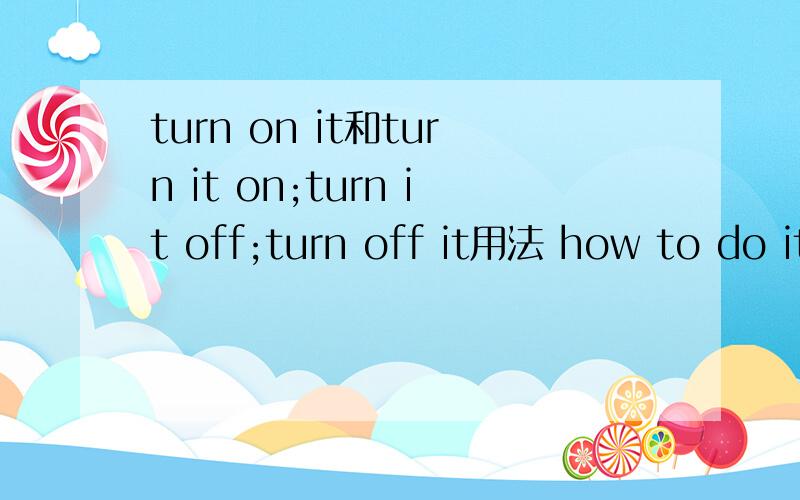 turn on it和turn it on;turn it off;turn off it用法 how to do it和when to do it;what to do it;why to do it区别 一定要好呀