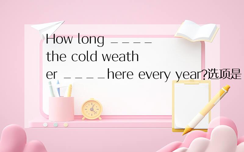 How long ____ the cold weather ____here every year?选项是：A.is;lasted B.does;last C.will;be last D.is lasted;for