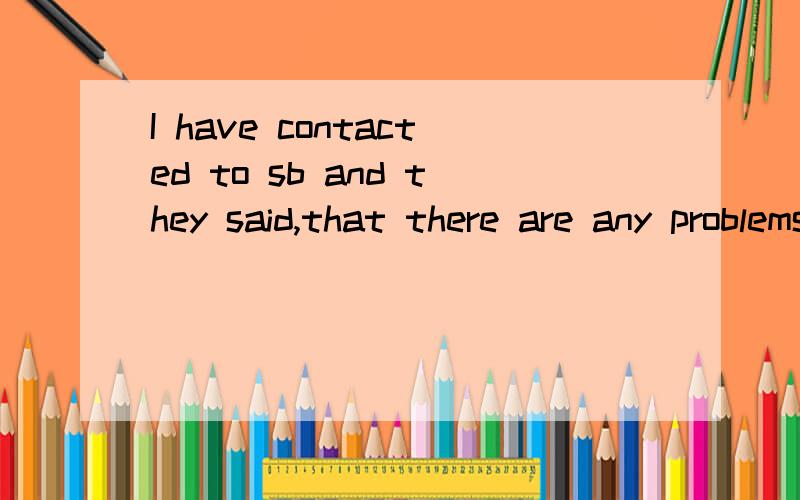 I have contacted to sb and they said,that there are any problems left.I have contacted to sb and they said,that there are any problems left.这是国外客户发来的E－mail～是对我们让她催国外货代的回复邮件．急～