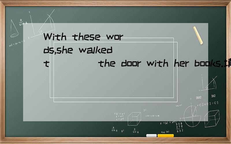 With these words,she walked t____ the door with her books.填空!
