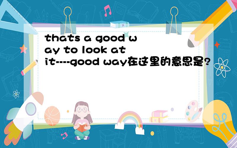 thats a good way to look at it----good way在这里的意思是?