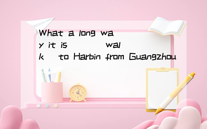 What a long way it is___(walk) to Harbin from Guangzhou