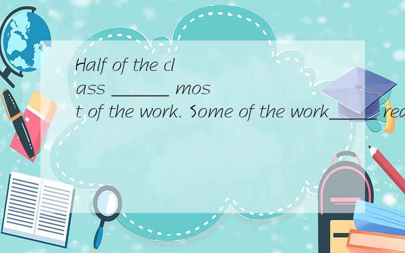 Half of the class ______ most of the work. Some of the work_____ really difficult.A.have done ;isB.has done ;areC.has done ;isD.have done ;are急