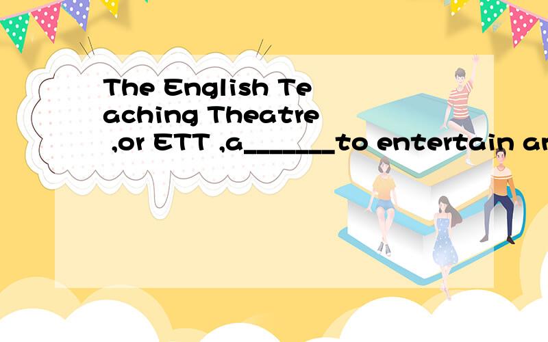 The English Teaching Theatre ,or ETT ,a_______to entertain and also to help people learn English.