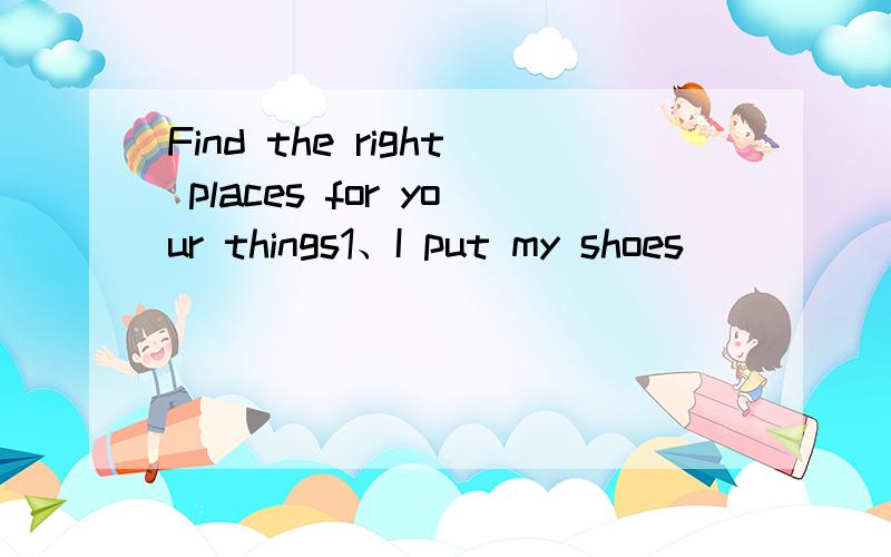 Find the right places for your things1、I put my shoes _______________________________________.2、I put my pens ________________________________________.3、I put my books _______________________________________.4、I put my bag ___________________
