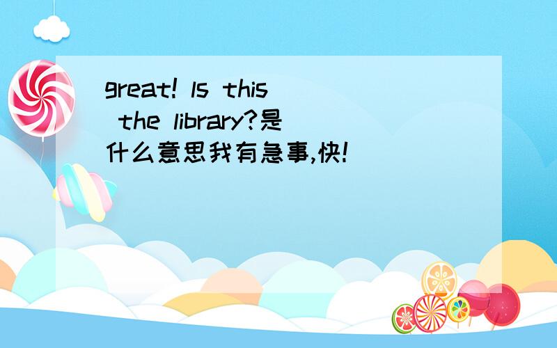 great! ls this the library?是什么意思我有急事,快!