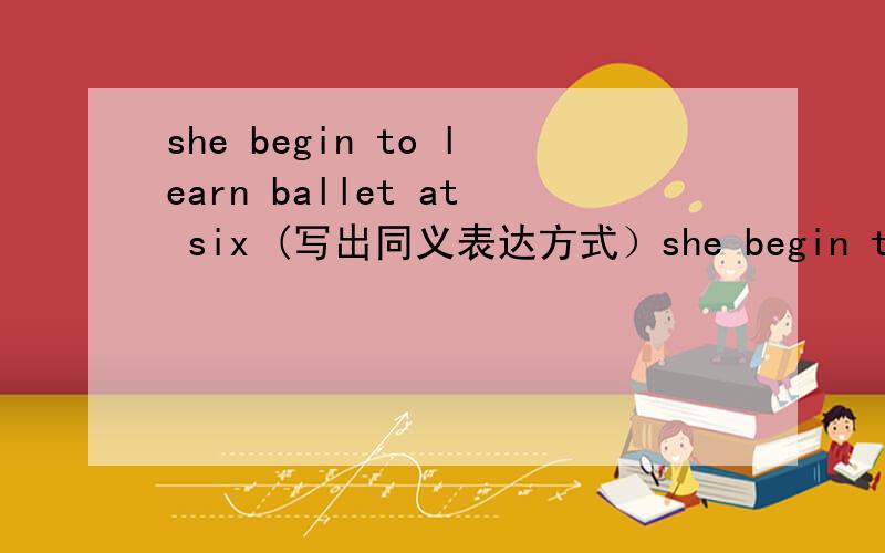 she begin to learn ballet at six (写出同义表达方式）she begin to learn ballet （ ） （ ） （ ） （ ） six.