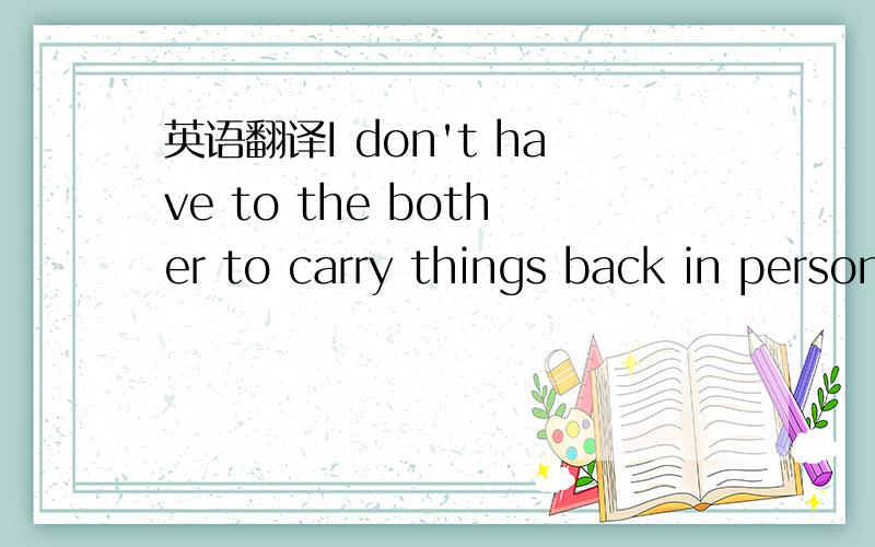 英语翻译I don't have to the bother to carry things back in person due to the advanced logistics today.上面的那句错了，看这句I don't have the bother to carry things back in person due to the advanced logistics today,