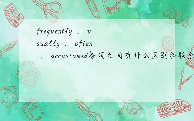 frequently 、 usually 、 often 、 accustomed各词之间有什么区别和联系?不要翻译那些~要具体细致的差别