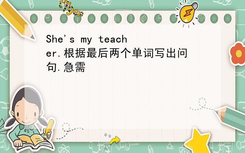 She's my teacher.根据最后两个单词写出问句.急需