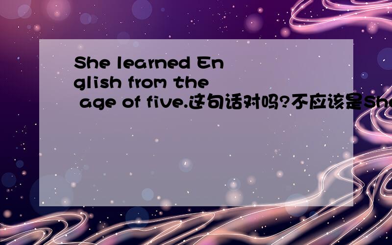 She learned English from the age of five.这句话对吗?不应该是She has learned English since the age of five吗?