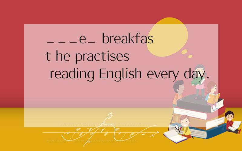 ___e_ breakfast he practises reading English every day.