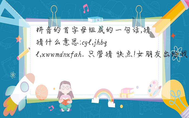 拼音的首字母组成的一句话,猜猜什么意思:cgl,jhbql,xwwmdnxfah. 只管猜 快点!女朋友出给我的?!拼音的首字母组成的一句话,猜猜什么意思:cgl,jhbql,xwwmdnxfah.     只管猜  快点!女朋友出给我的?!帮忙!