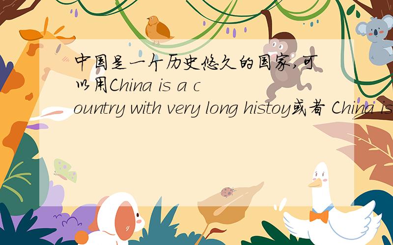 中国是一个历史悠久的国家,可以用China is a country with very long histoy或者 China is a country with a long history 　两个都可以吗